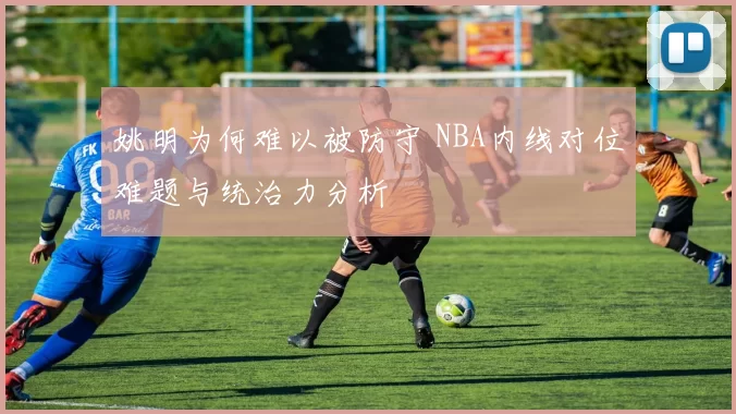 姚明为何难以被防守 NBA内线对位难题与统治力分析