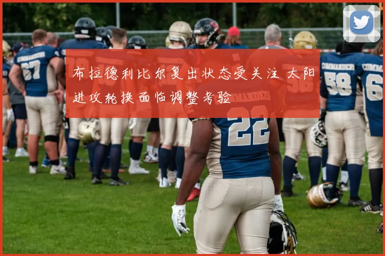 布拉德利比尔复出状态受关注 太阳进攻轮换面临调整考验