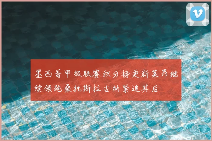 墨西哥甲级联赛积分榜更新莱昂继续领跑桑托斯拉古纳紧追其后
