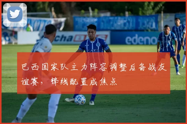巴西国家队主力阵容调整后备战友谊赛,锋线配置成焦点