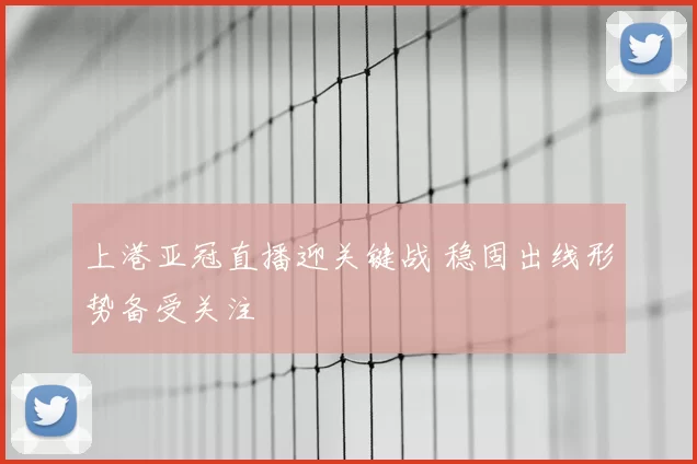 上港亚冠直播迎关键战 稳固出线形势备受关注