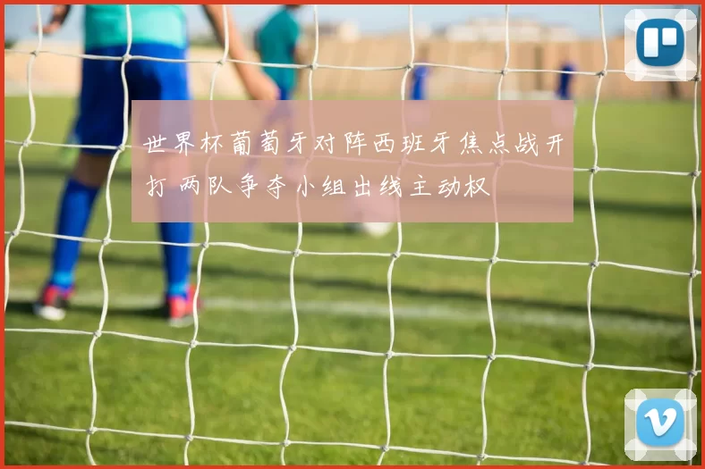 世界杯葡萄牙对阵西班牙焦点战开打 两队争夺小组出线主动权