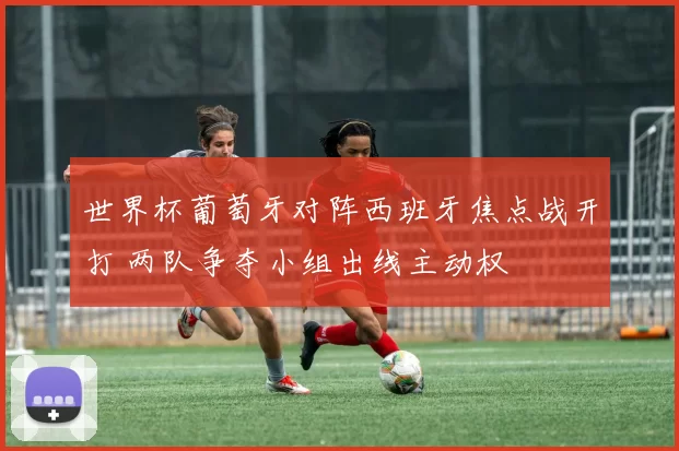 世界杯葡萄牙对阵西班牙焦点战开打 两队争夺小组出线主动权