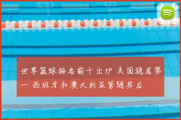 世界篮球排名前十出炉 美国稳居第一 西班牙和澳大利亚紧随其后