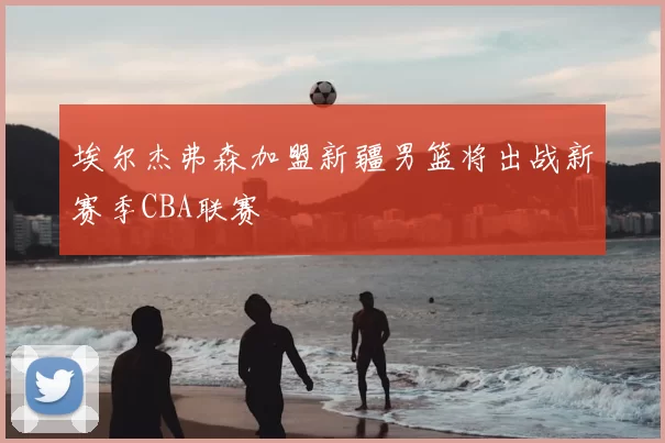 埃尔杰弗森加盟新疆男篮将出战新赛季CBA联赛
