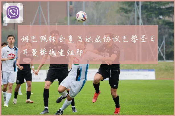 姆巴佩转会皇马达成协议巴黎圣日耳曼锋线重组即
