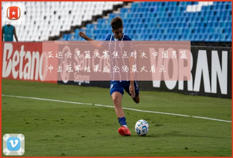 亚运会男篮决赛焦点对决 中国男篮冲击冠军结果成全场最大看点