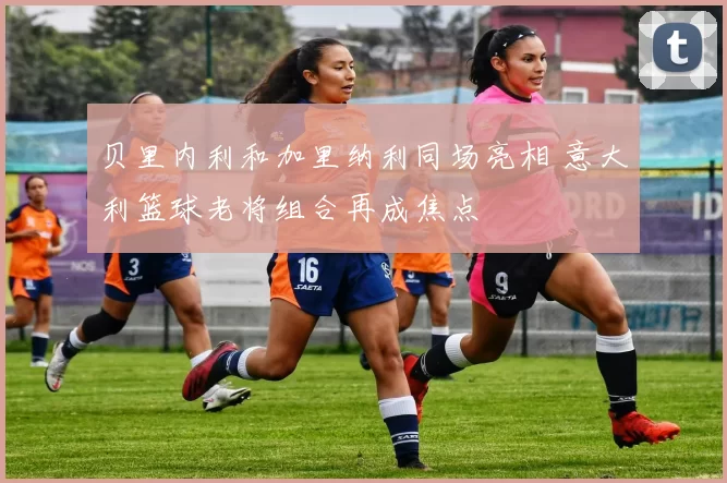 贝里内利和加里纳利同场亮相 意大利篮球老将组合再成焦点