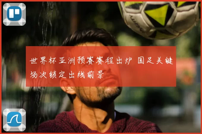 世界杯亚洲预赛赛程出炉 国足关键场次锁定出线前景