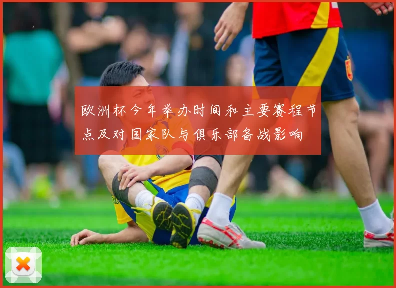 欧洲杯今年举办时间和主要赛程节点及对国家队与俱乐部备战影响