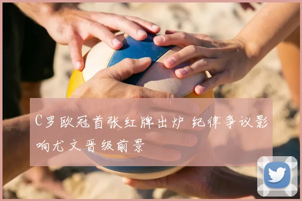 C罗欧冠首张红牌出炉 纪律争议影响尤文晋级前景