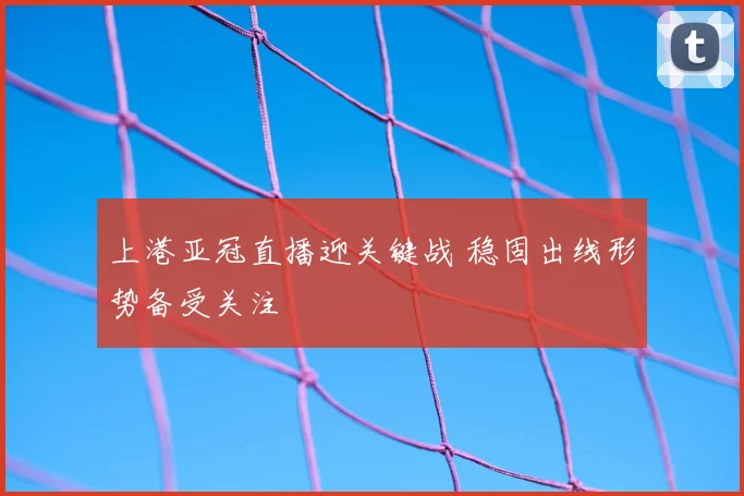 上港亚冠直播迎关键战 稳固出线形势备受关注