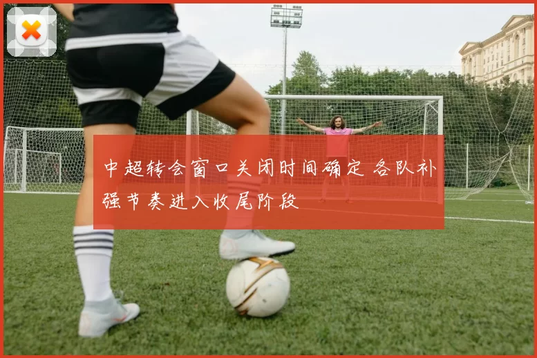中超转会窗口关闭时间确定 各队补强节奏进入收尾阶段