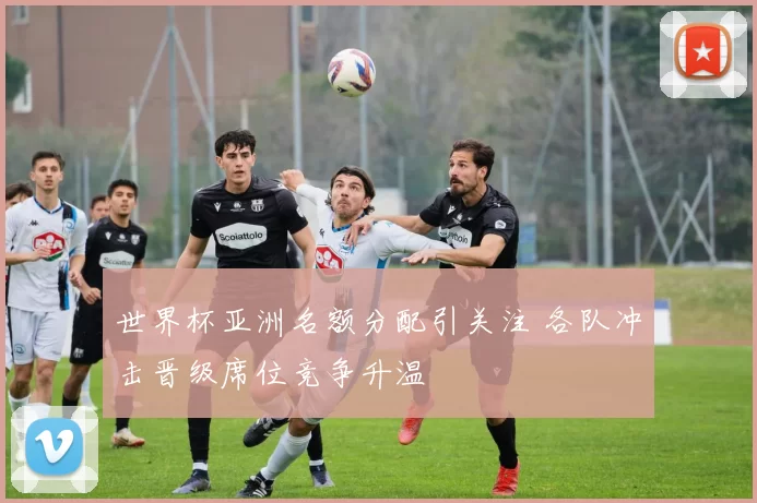 世界杯亚洲名额分配引关注 各队冲击晋级席位竞争升温