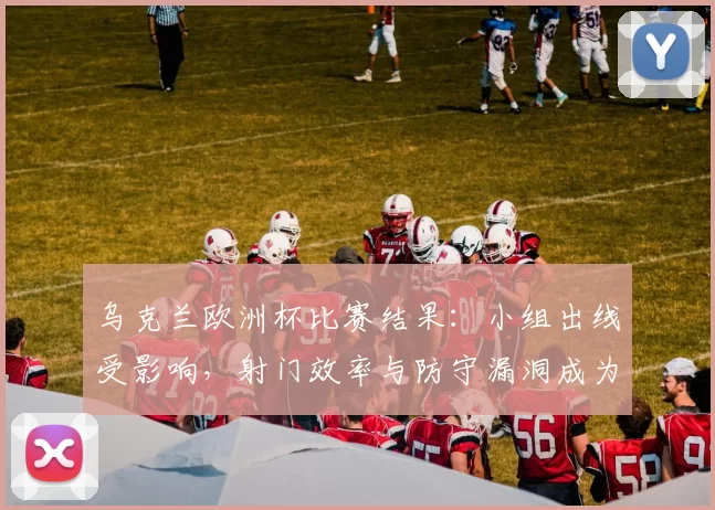 乌克兰欧洲杯比赛结果：小组出线受影响，射门效率与防守漏洞成为调整重点