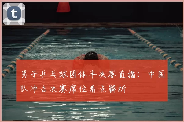 男子乒乓球团体半决赛直播:中国队冲击决赛席位看点解析