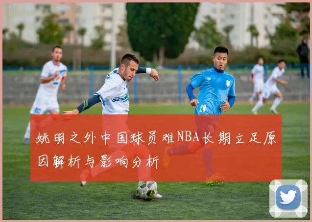 姚明之外中国球员难NBA长期立足原因解析与影响分析
