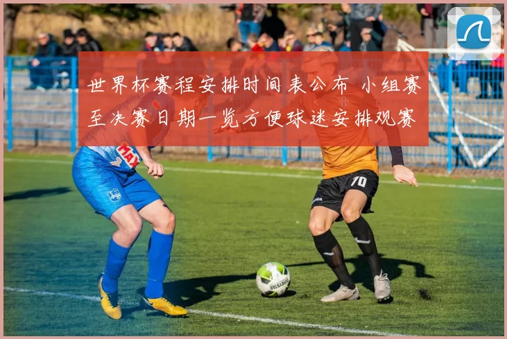 世界杯赛程安排时间表公布 小组赛至决赛日期一览方便球迷安排观赛