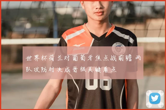 世界杯荷兰对葡萄牙焦点战前瞻 两队攻防对决成晋级关键看点