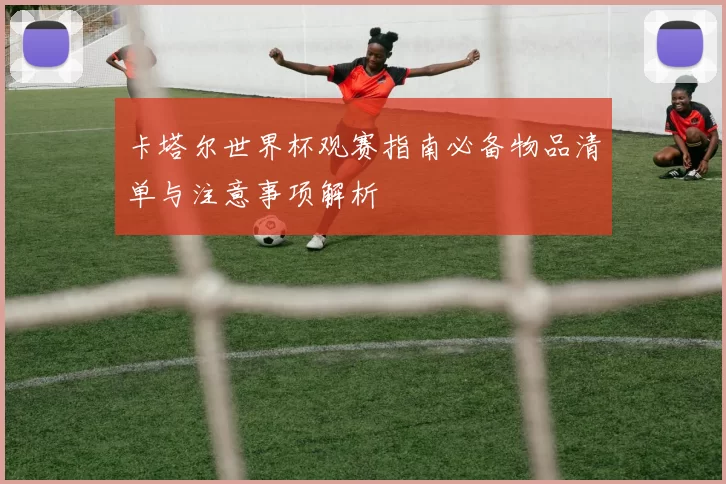 卡塔尔世界杯观赛指南必备物品清单与注意事项解析