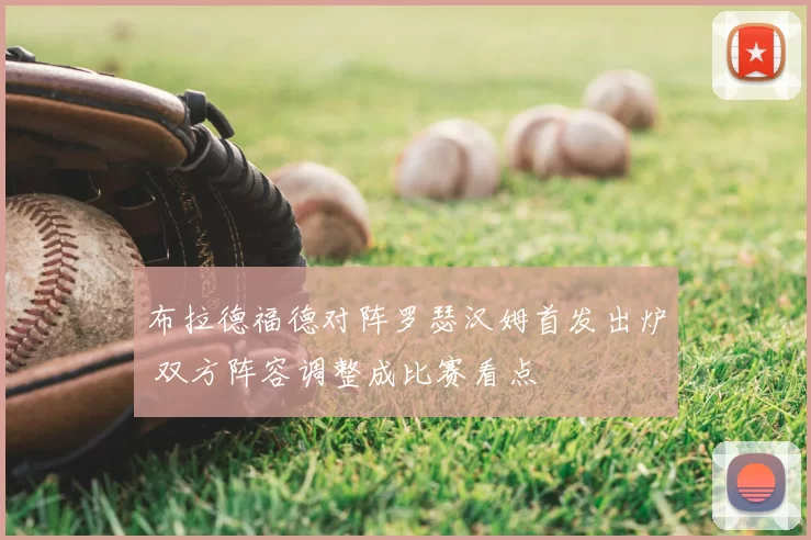 布拉德福德对阵罗瑟汉姆首发出炉 双方阵容调整成比赛看点