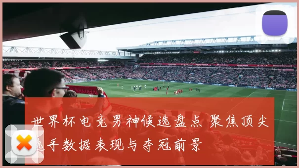 世界杯电竞男神候选盘点 聚焦顶尖选手数据表现与夺冠前景