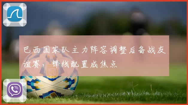 巴西国家队主力阵容调整后备战友谊赛,锋线配置成焦点