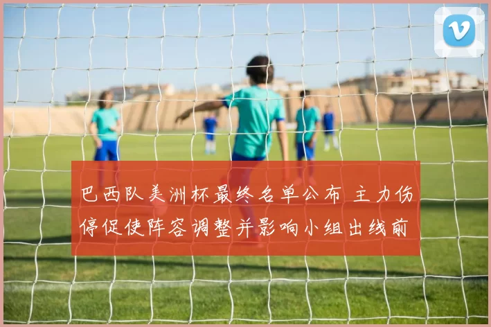 巴西队美洲杯最终名单公布 主力伤停促使阵容调整并影响小组出线前景