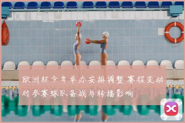 欧洲杯今年举办安排调整 赛程变动对参赛球队备战与转播影响