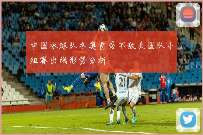 中国冰球队冬奥首秀不敌美国队小组赛出线形势分析