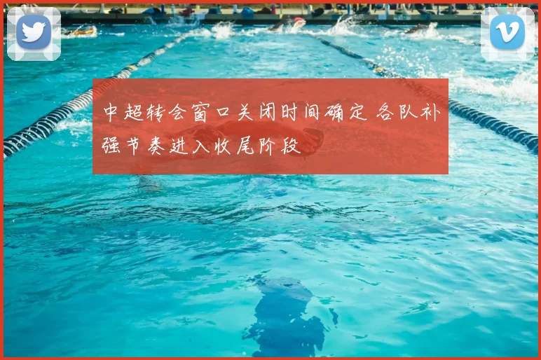中超转会窗口关闭时间确定 各队补强节奏进入收尾阶段