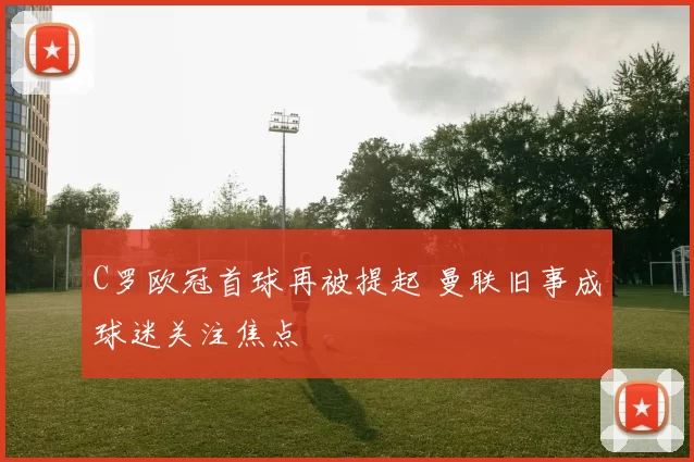 C罗欧冠首球再被提起 曼联旧事成球迷关注焦点