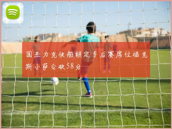 国王力克快船锁定季后赛席位福克斯小萨合砍58分